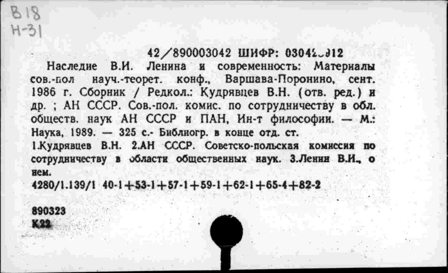 ﻿Н'5|
42/890003042 ШИФР: 0304'^912
Наследие В.И. Ленина и современность: Материалы сов.-пол науч.-теорет. конф., Варшава-Поронино, сент. 1986 г. Сборник / Редкол.: Кудрявцев В.Н. (отв. ред.) и др. ; АН СССР. Сов.-пол. комис. по сотрудничеству в обл. обществ, наук АН СССР и ПАН, Ин-т философии. — М.: Наука, 1989. — 325 с.- Библиогр. в конце отд. ст.
1 .Кудрявцев В.Н. 2.АН СССР. Советско-польская комиссия по сотрудничеству в области общественных наук. З.Ленин ВЛ, о нем.
4280/1.139/1 40-1+53-1 +57-1 +59-1+62-1 +65-4+82-2
890323
К22